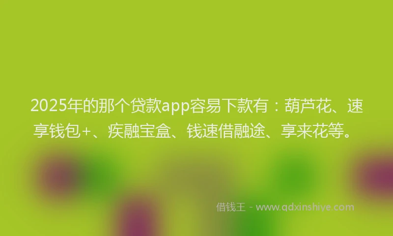 2025年的那个贷款app容易下款有：葫芦花、速享钱包+、疾融宝盒、钱速借融途、享来花等。