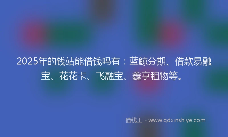2025年的钱站能借钱吗有：蓝鲸分期、借款易融宝、花花卡、飞融宝、鑫享租物等。