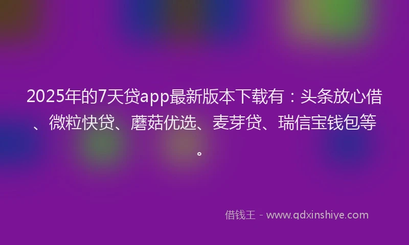 2025年的7天贷app最新版本下载有：头条放心借、微粒快贷、蘑菇优选、麦芽贷、瑞信宝钱包等。