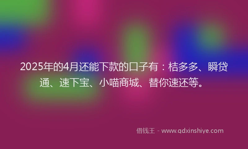 2025年的4月还能下款的口子有:桔多多、瞬贷通、速下宝、小喵商城、替你速还等。