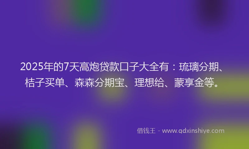 2025年的7天高炮贷款口子大全有：琉璃分期、桔子买单、森森分期宝、理想给、蒙享金等。