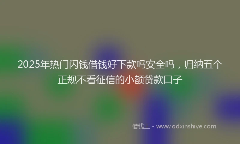 2025年热门闪钱借钱好下款吗安全吗,归纳五个正规不看征信的小额贷款口子