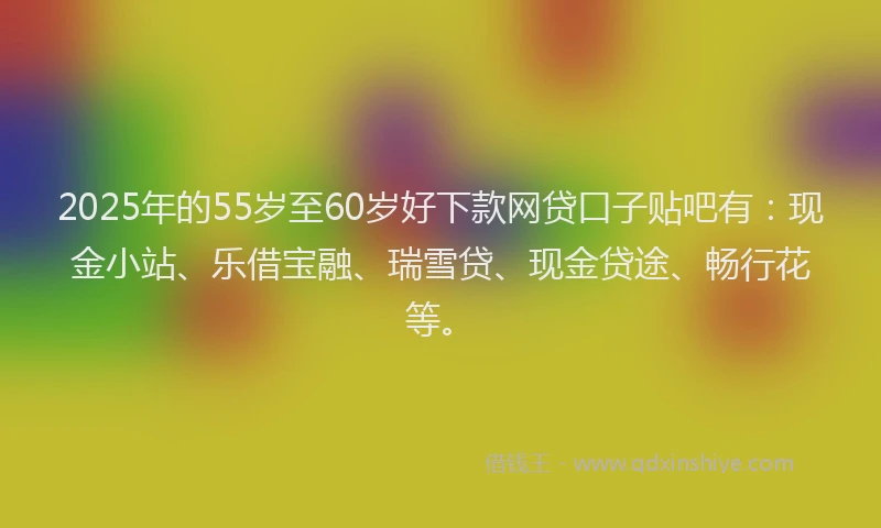 2025年的55岁至60岁好下款网贷口子贴吧有：现金小站、乐借宝融、瑞雪贷、现金贷途、畅行花等。