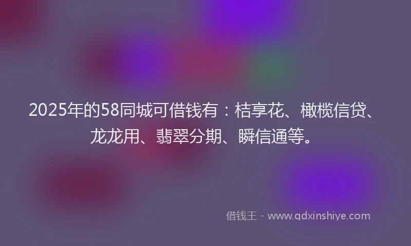 2025年的58同城可借钱有：桔享花、橄榄信贷、龙龙用、翡翠分期、瞬信通等。