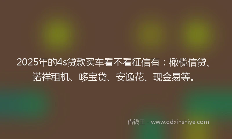 2025年的4s贷款买车看不看征信有：橄榄信贷、诺祥租机、哆宝贷、安逸花、现金易等。