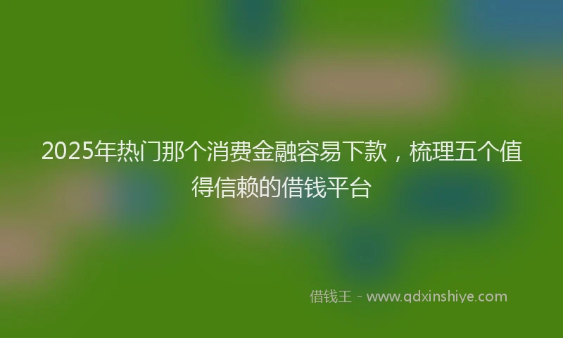 2025年热门那个消费金融容易下款，梳理五个值得信赖的借钱平台