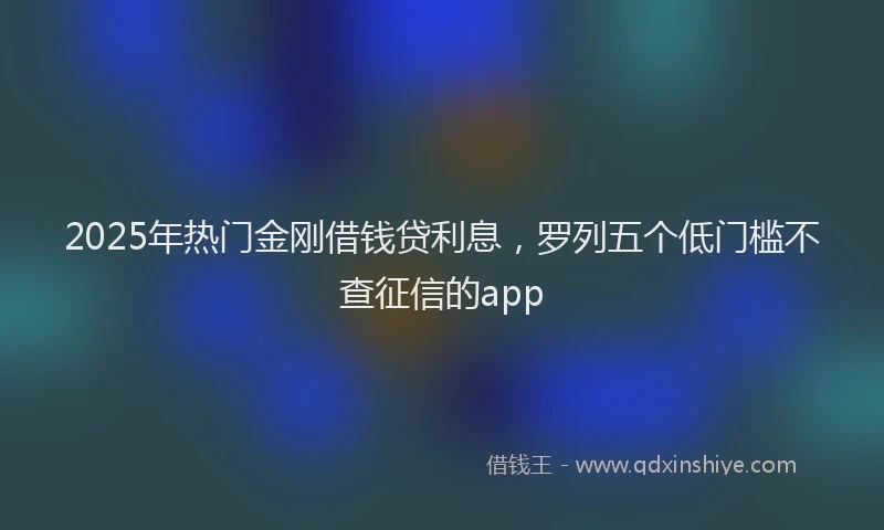 2025年热门金刚借钱贷利息，罗列五个低门槛不查征信的app