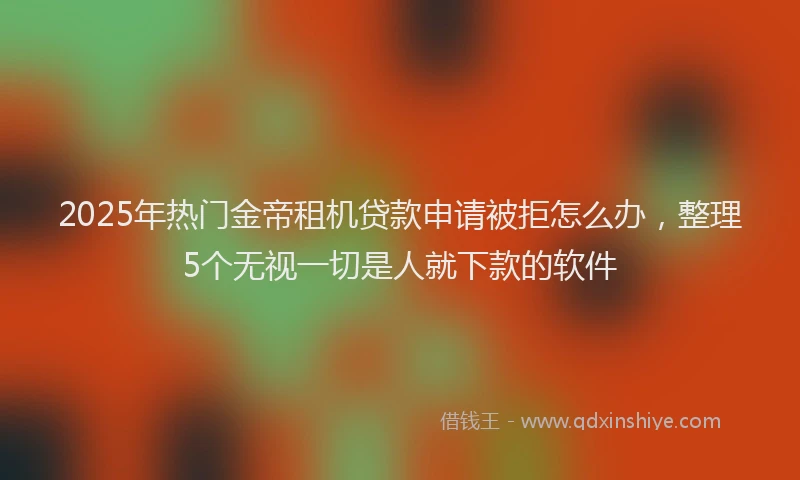 2025年热门金帝租机贷款申请被拒怎么办，整理5个无视一切是人就下款的软件
