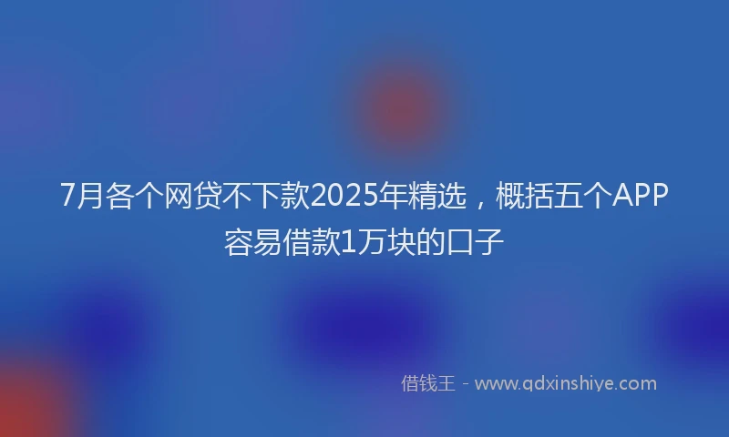 7月各个网贷不下款2025年精选，概括五个APP容易借款1万块的口子