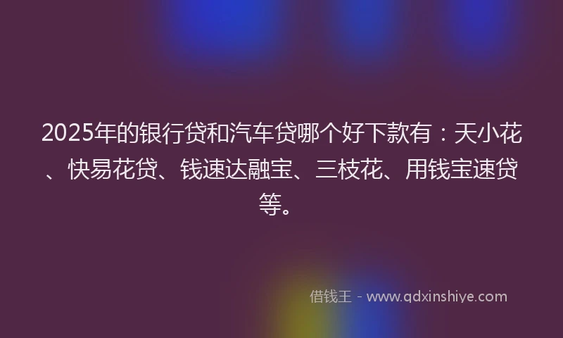 2025年的银行贷和汽车贷哪个好下款有：天小花、快易花贷、钱速达融宝、三枝花、用钱宝速贷等。