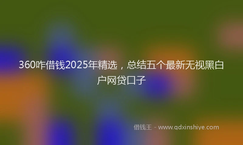 360咋借钱2025年精选，总结五个最新无视黑白户网贷口子