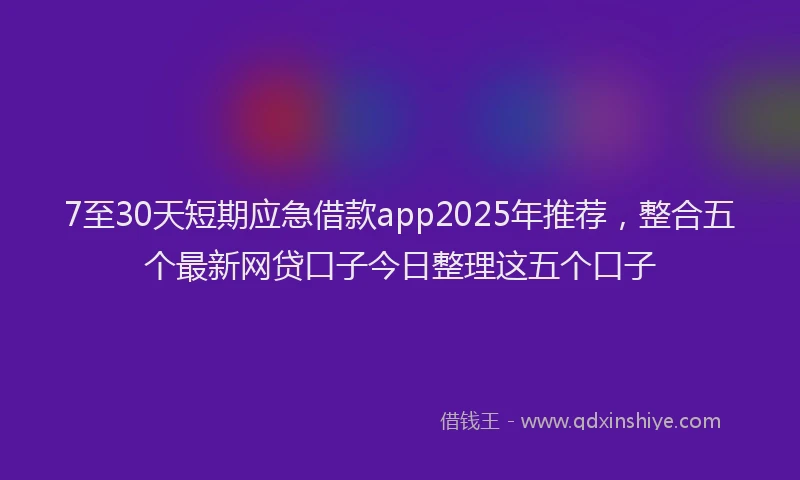 7至30天短期应急借款app2025年推荐，整合五个最新网贷口子今日整理这五个口子