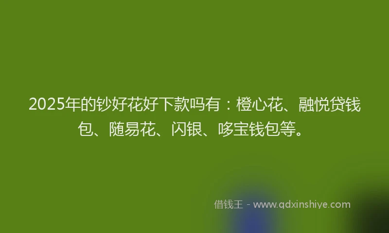 2025年的钞好花好下款吗有：橙心花、融悦贷钱包、随易花、闪银、哆宝钱包等。