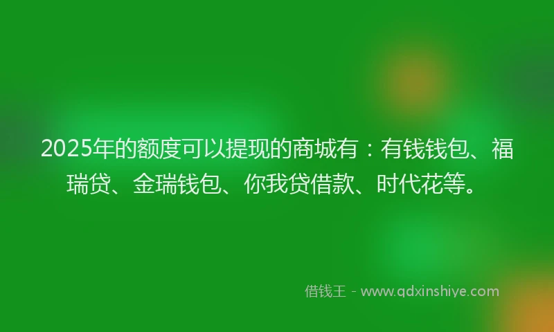 2025年的额度可以提现的商城有：有钱钱包、福瑞贷、金瑞钱包、你我贷借款、时代花等。