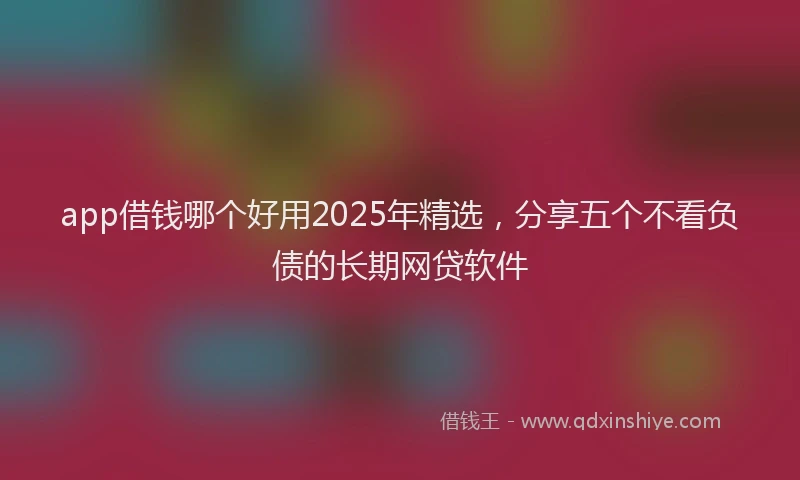app借钱哪个好用2025年精选，分享五个不看负债的长期网贷软件