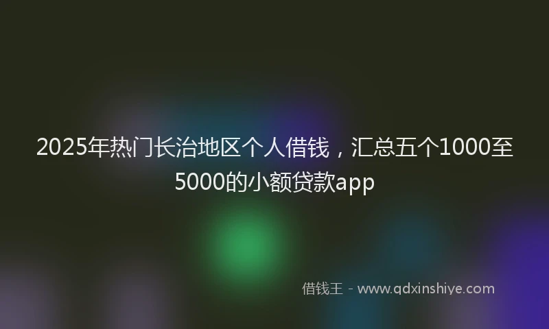 2025年热门长治地区个人借钱,汇总五个1000至5000的小额贷款app
