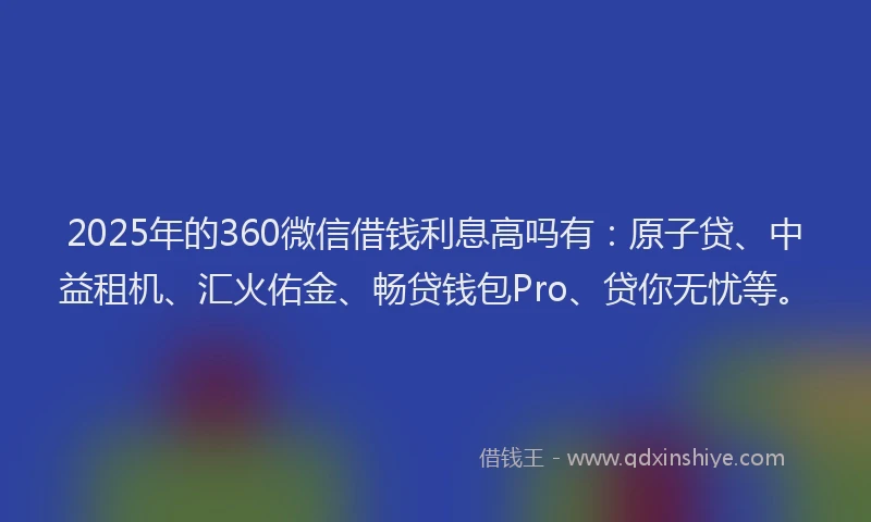 2025年的360微信借钱利息高吗有：原子贷、中益租机、汇火佑金、畅贷钱包Pro、贷你无忧等。