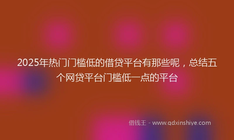 2025年热门门槛低的借贷平台有那些呢,总结五个网贷平台门槛低一点的平台