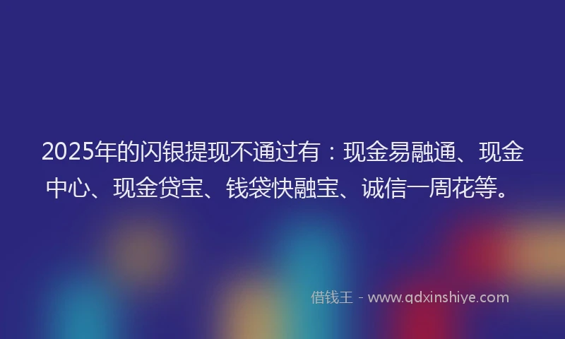 2025年的闪银提现不通过有：现金易融通、现金中心、现金贷宝、钱袋快融宝、诚信一周花等。