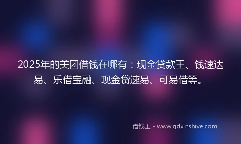 2025年的美团借钱在哪有：现金贷款王、钱速达易、乐借宝融、现金贷速易、可易借等。