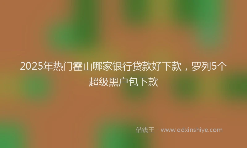 2025年热门霍山哪家银行贷款好下款，罗列5个超级黑户包下款