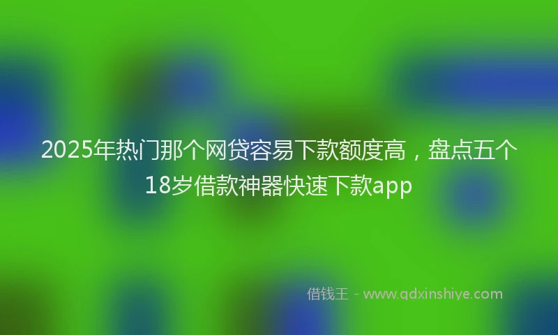 2025年热门那个网贷容易下款额度高，盘点五个18岁借款神器快速下款app
