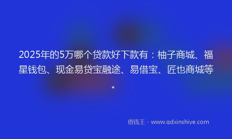 2025年的5万哪个贷款好下款有：柚子商城、福星钱包、现金易贷宝融途、易借宝、匠也商城等。
