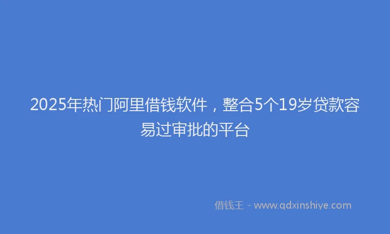 2025年热门阿里借钱软件，整合5个19岁贷款容易过审批的平台