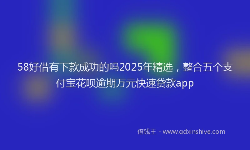 58好借有下款成功的吗2025年精选，整合五个支付宝花呗逾期万元快速贷款app