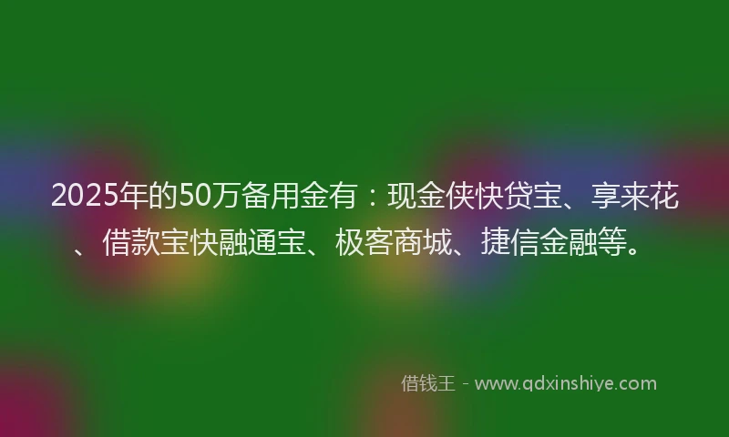 2025年的50万备用金有：现金侠快贷宝、享来花、借款宝快融通宝、极客商城、捷信金融等。