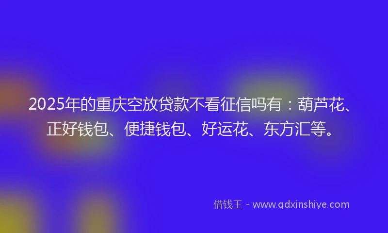 2025年的重庆空放贷款不看征信吗有：葫芦花、正好钱包、便捷钱包、好运花、东方汇等。