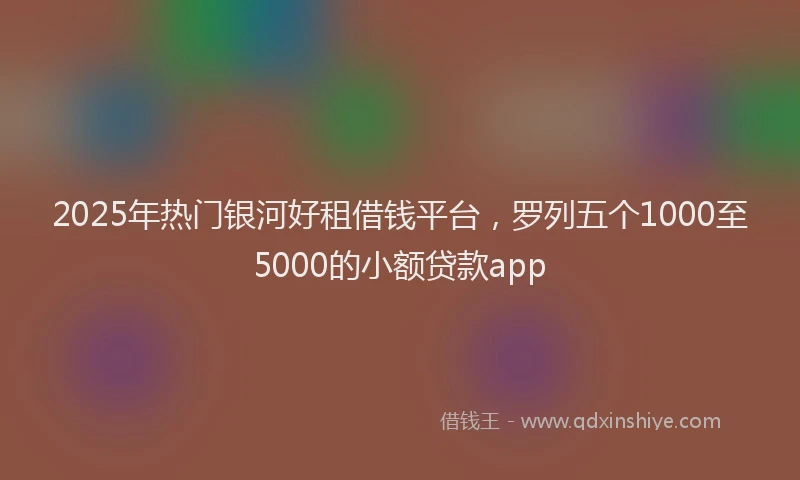 2025年热门银河好租借钱平台，罗列五个1000至5000的小额贷款app