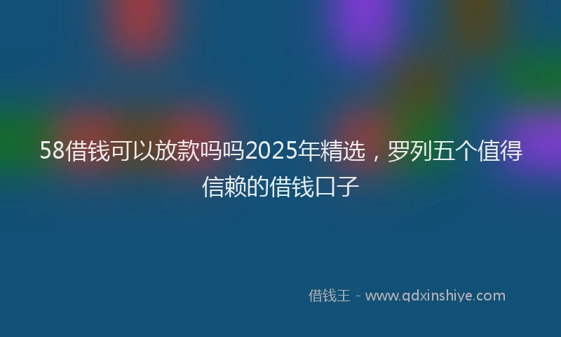 58借钱可以放款吗吗2025年精选，罗列五个值得信赖的借钱口子