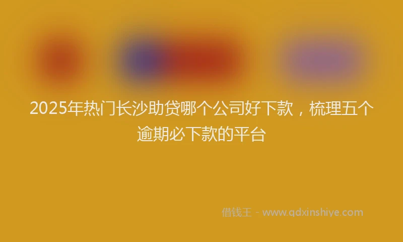 2025年热门长沙助贷哪个公司好下款，梳理五个逾期必下款的平台