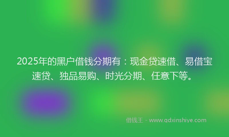 2025年的黑户借钱分期有：现金贷速借、易借宝速贷、独品易购、时光分期、任意下等。
