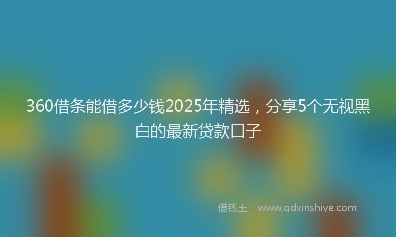 360借条能借多少钱2025年精选，分享5个无视黑白的最新贷款口子