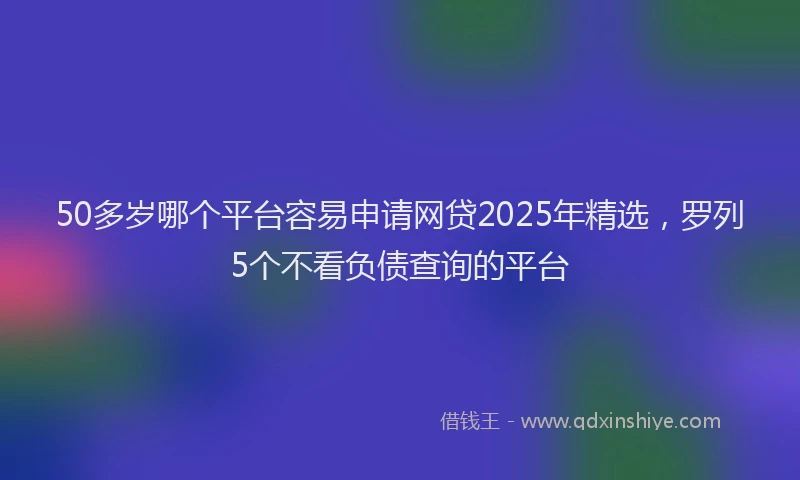 50多岁哪个平台容易申请网贷2025年精选，罗列5个不看负债查询的平台