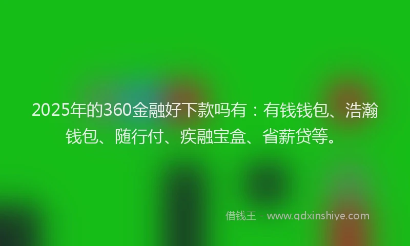2025年的360金融好下款吗有：有钱钱包、浩瀚钱包、随行付、疾融宝盒、省薪贷等。