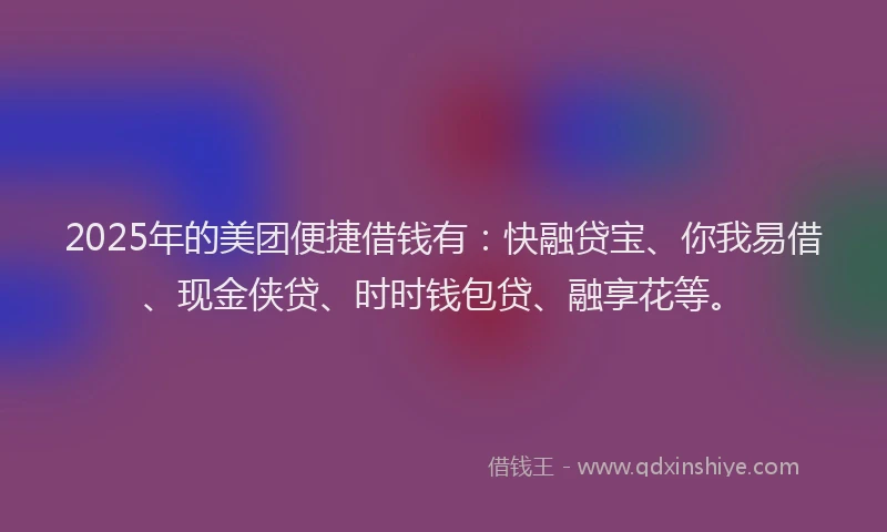 2025年的美团便捷借钱有：快融贷宝、你我易借、现金侠贷、时时钱包贷、融享花等。
