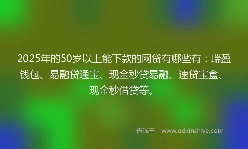 2025年的50岁以上能下款的网贷有哪些有：瑞盈钱包、易融贷通宝、现金秒贷易融、速贷宝盒、现金秒借贷等。
