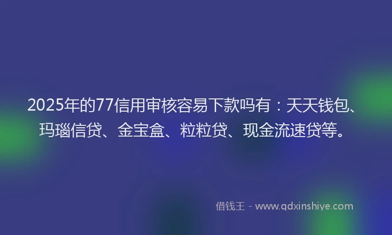 2025年的77信用审核容易下款吗有：天天钱包、玛瑙信贷、金宝盒、粒粒贷、现金流速贷等。