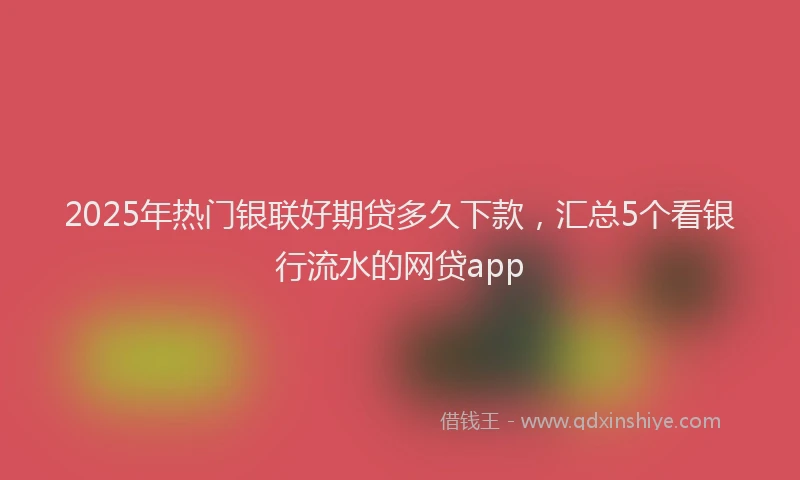 2025年热门银联好期贷多久下款，汇总5个看银行流水的网贷app