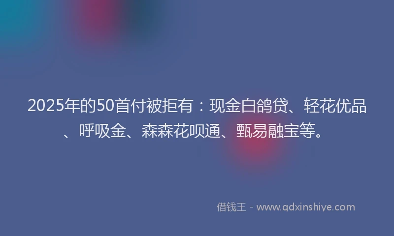 2025年的50首付被拒有：现金白鸽贷、轻花优品、呼吸金、森森花呗通、甄易融宝等。