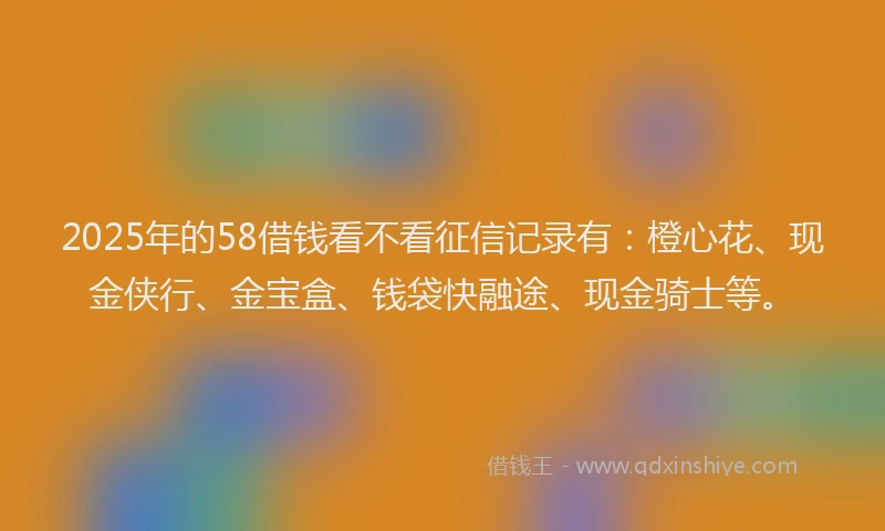 2025年的58借钱看不看征信记录有：橙心花、现金侠行、金宝盒、钱袋快融途、现金骑士等。