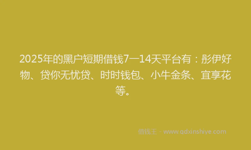 2025年的黑户短期借钱7一14天平台有：彤伊好物、贷你无忧贷、时时钱包、小牛金条、宜享花等。