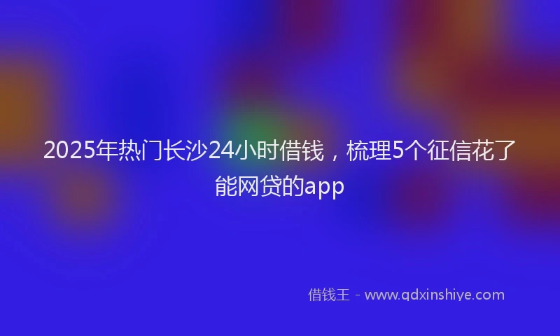 2025年热门长沙24小时借钱，梳理5个征信花了能网贷的app