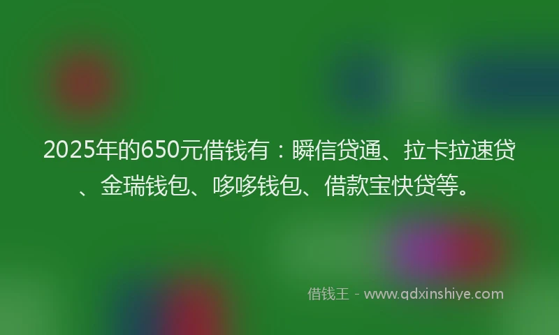 2025年的650元借钱有：瞬信贷通、拉卡拉速贷、金瑞钱包、哆哆钱包、借款宝快贷等。