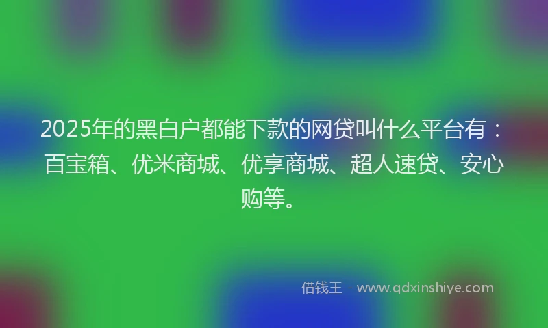 2025年的黑白户都能下款的网贷叫什么平台有：百宝箱、优米商城、优享商城、超人速贷、安心购等。