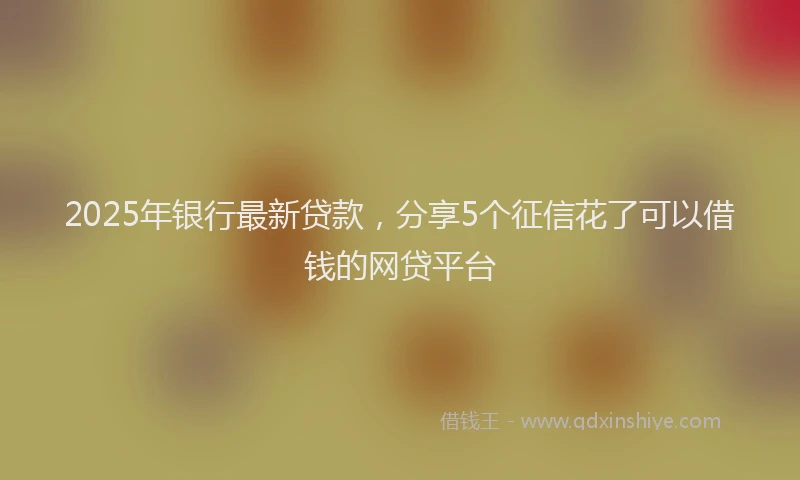 2025年银行最新贷款，分享5个征信花了可以借钱的网贷平台