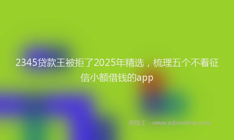 2345贷款王被拒了2025年精选，梳理五个不看征信小额借钱的app